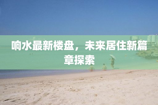 响水最新楼盘，未来居住新篇章探索