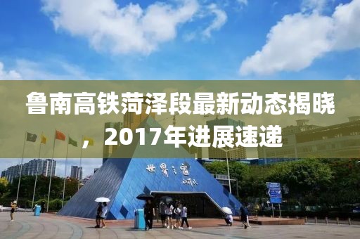 鲁南高铁菏泽段最新动态揭晓，2017年进展速递