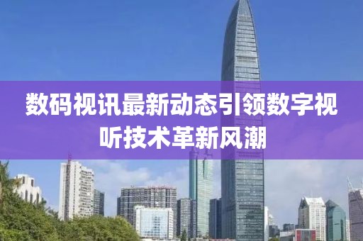 数码视讯最新动态引领数字视听技术革新风潮