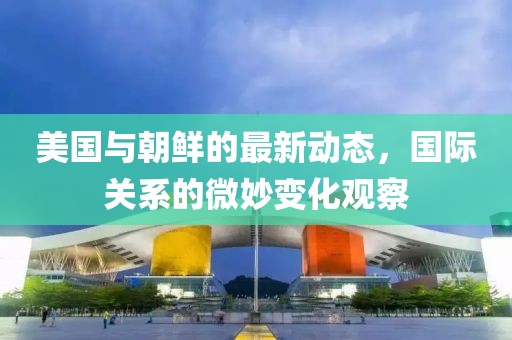 美国与朝鲜的最新动态，国际关系的微妙变化观察