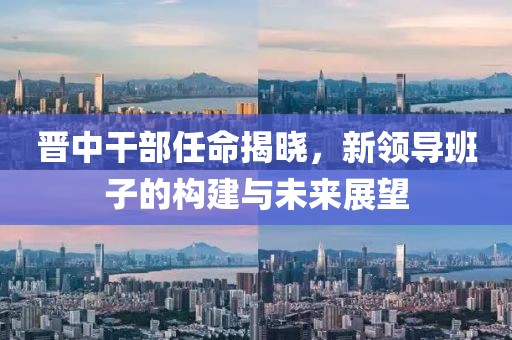 晋中干部任命揭晓，新领导班子的构建与未来展望