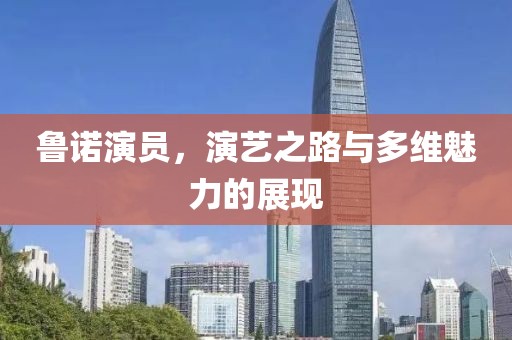 鲁诺演员，演艺之路与多维魅力的展现