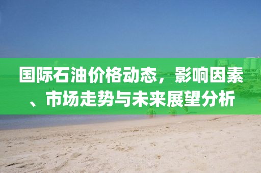 国际石油价格动态，影响因素、市场走势与未来展望分析