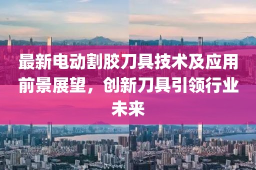 最新电动割胶刀具技术及应用前景展望，创新刀具引领行业未来