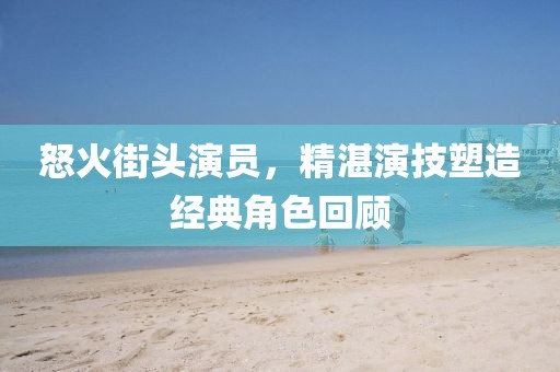 怒火街头演员，精湛演技塑造经典角色回顾