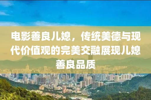电影善良儿媳，传统美德与现代价值观的完美交融展现儿媳善良品质