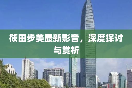 筱田步美最新影音，深度探讨与赏析