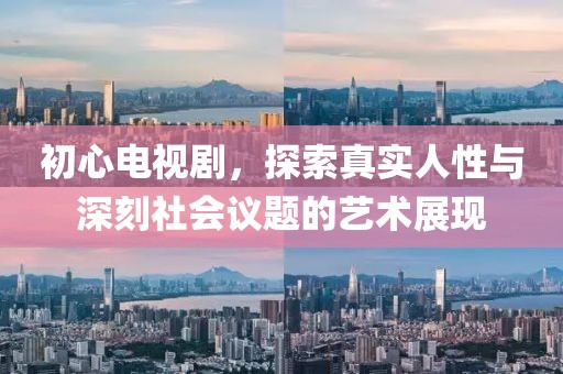 初心电视剧，探索真实人性与深刻社会议题的艺术展现