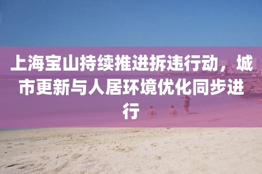 上海宝山持续推进拆违行动，城市更新与人居环境优化同步进行