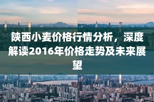 陕西小麦价格行情分析，深度解读2016年价格走势及未来展望