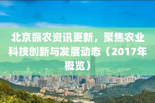 北京振农资讯更新，聚焦农业科技创新与发展动态（2017年概览）