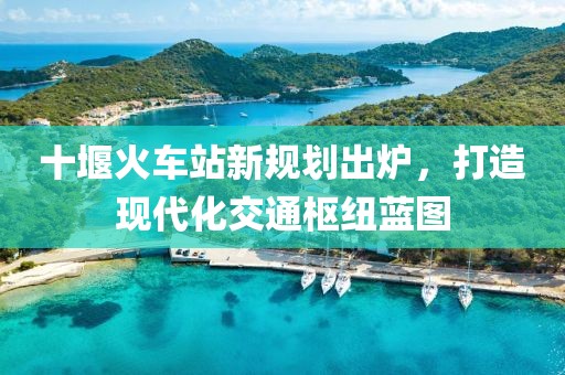 十堰火车站新规划出炉，打造现代化交通枢纽蓝图
