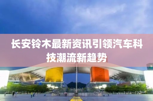长安铃木最新资讯引领汽车科技潮流新趋势