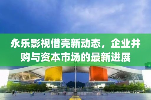 永乐影视借壳新动态，企业并购与资本市场的最新进展