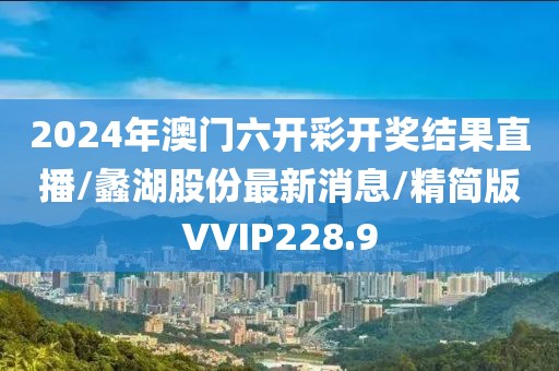 2024年澳门六开彩开奖结果直播/蠡湖股份最新消息/精简版VVIP228.9