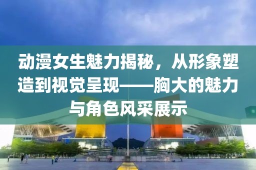 动漫女生魅力揭秘，从形象塑造到视觉呈现——胸大的魅力与角色风采展示