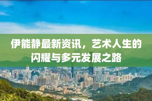 伊能静最新资讯，艺术人生的闪耀与多元发展之路