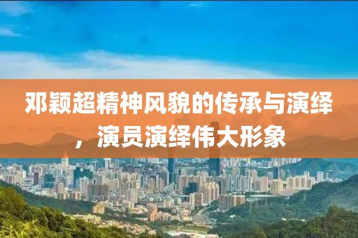 邓颖超精神风貌的传承与演绎，演员演绎伟大形象