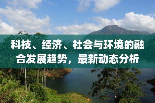 科技、经济、社会与环境的融合发展趋势，最新动态分析