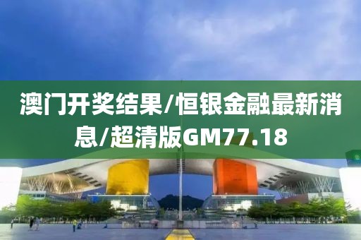 澳门开奖结果/恒银金融最新消息/超清版GM77.18