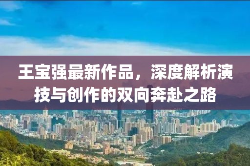 王宝强最新作品，深度解析演技与创作的双向奔赴之路