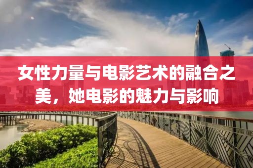 女性力量与电影艺术的融合之美，她电影的魅力与影响