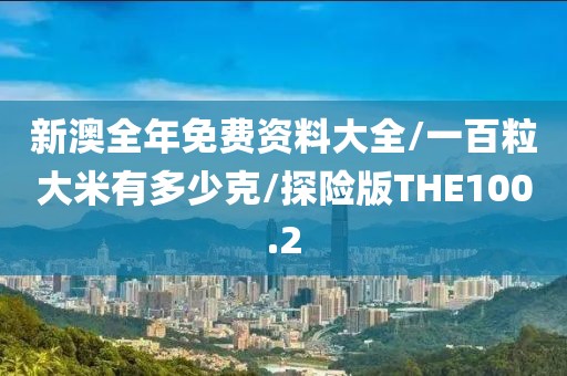 新澳全年免费资料大全/一百粒大米有多少克/探险版THE100.2