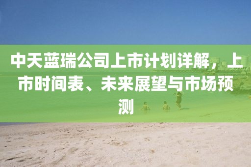 中天蓝瑞公司上市计划详解，上市时间表、未来展望与市场预测