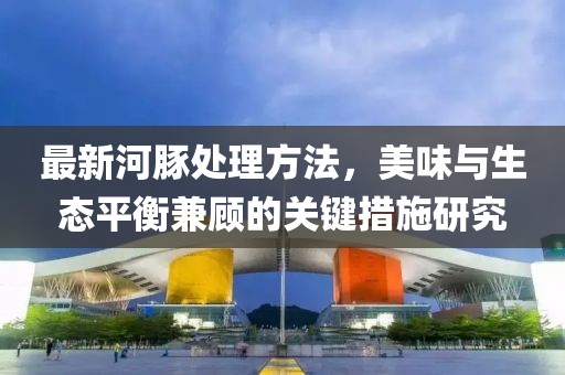 最新河豚处理方法，美味与生态平衡兼顾的关键措施研究