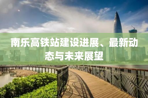 南乐高铁站建设进展、最新动态与未来展望