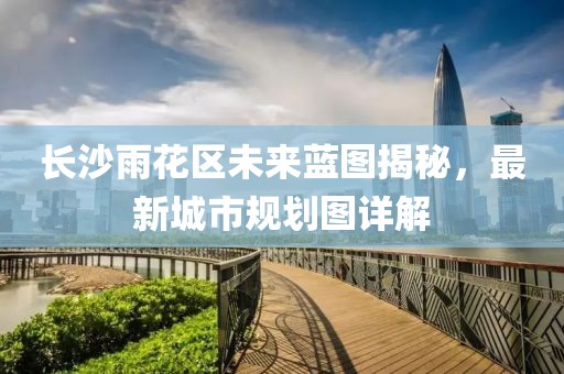 长沙雨花区未来蓝图揭秘，最新城市规划图详解