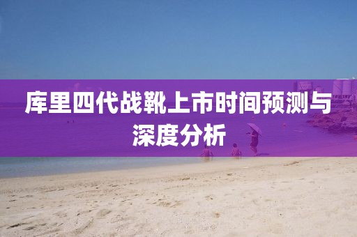 库里四代战靴上市时间预测与深度分析