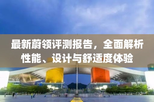 最新蔚领评测报告，全面解析性能、设计与舒适度体验