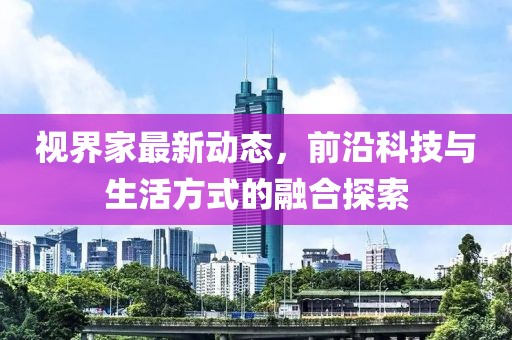 视界家最新动态，前沿科技与生活方式的融合探索
