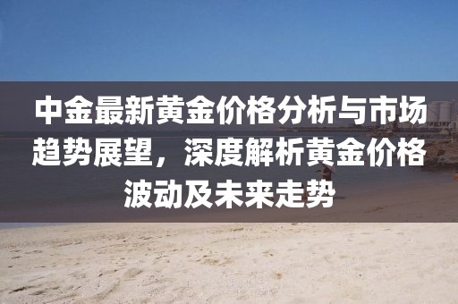 中金最新黄金价格分析与市场趋势展望，深度解析黄金价格波动及未来走势