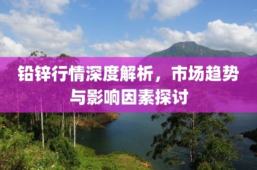 铅锌行情深度解析，市场趋势与影响因素探讨
