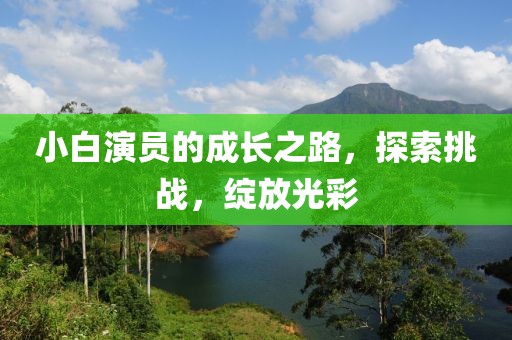 小白演员的成长之路，探索挑战，绽放光彩
