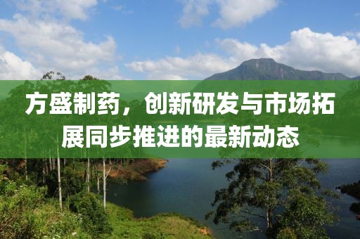 方盛制药，创新研发与市场拓展同步推进的最新动态