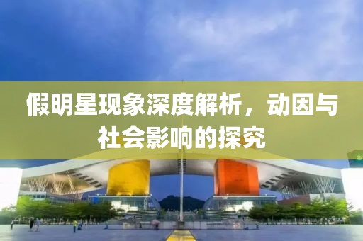 假明星现象深度解析，动因与社会影响的探究