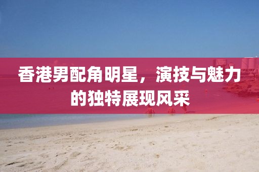 香港男配角明星，演技与魅力的独特展现风采