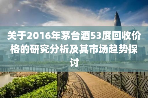 关于2016年茅台酒53度回收价格的研究分析及其市场趋势探讨