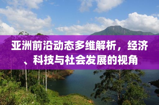 亚洲前沿动态多维解析，经济、科技与社会发展的视角
