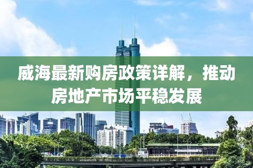 威海最新购房政策详解，推动房地产市场平稳发展