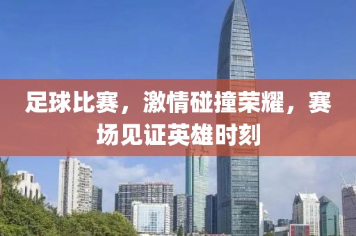 足球比赛，激情碰撞荣耀，赛场见证英雄时刻