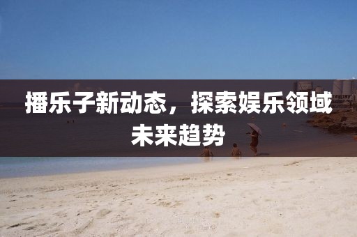 播乐子新动态，探索娱乐领域未来趋势
