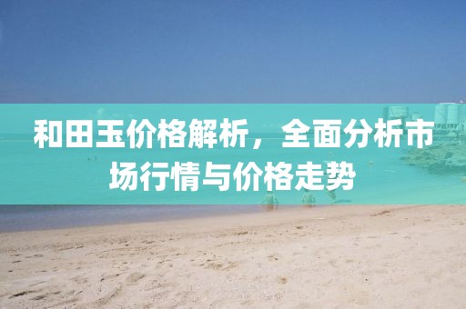 和田玉价格解析，全面分析市场行情与价格走势
