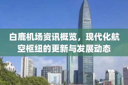 白鹿机场资讯概览，现代化航空枢纽的更新与发展动态