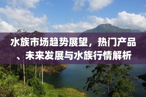 水族市场趋势展望，热门产品、未来发展与水族行情解析