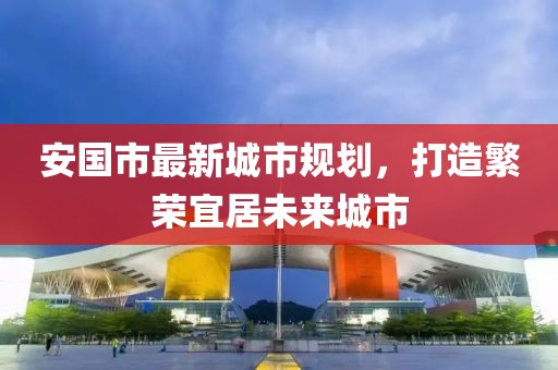 安国市最新城市规划，打造繁荣宜居未来城市