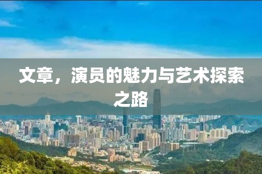文章，演员的魅力与艺术探索之路